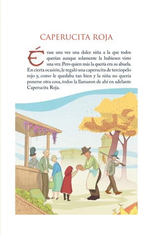 3 | CAPERUCITA ROJA
CAPERUCITA ROJA
rase una vez una dulce niña a la que todos
querían aunque solamente la hubiesen visto
una vez.Pero quien más la quería era su abuela.
En cierta ocasión,le regaló una caperucita de terciopelo
rojo y, como le quedaba tan bien y la niña no quería
ponerse otra cosa, todos la llamaron de ahí en adelante
Caperucita Roja.
Caperucita roja.indd 3 17/09/2014 11:41:46
 