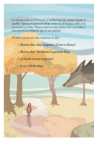 La abuela vivía en el bosque, a media hora de camino desde el
pueblo. Apenas Caperucita Roja entró en el bosque, salió a su
encuentro un lobo. Nunca antes la niña había visto a un lobo y
desconocía lo peligroso que es ese animal.
El lobo, con su voz más amistosa, le dijo:
– ¡Buenos días, dulce pequeña! ¿Cómo te llamas?
– ¡Buenos días! Me llaman Caperucita Roja.
– ¿A dónde vas tan temprano?
– A ver a mi abuelita.
Caperucita roja.indd 6 17/09/2014 11:42:00
 