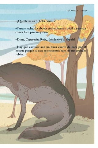 7 | CAPERUCITA ROJA
–¿Qué llevas en tu bella canasta?
–Tarta y leche. La abuela está enferma y débil y necesita
comer bien para mejorarse.
–Dime, Caperucita Roja, ¿dónde vive tu abuela?
–Hay que caminar aún un buen cuarto de hora por el
bosque porque su casa se encuentra bajo los tres grandes
robles.
7 | CAPERUCITA ROJA
Caperucita roja.indd 7 17/09/2014 11:42:02
 