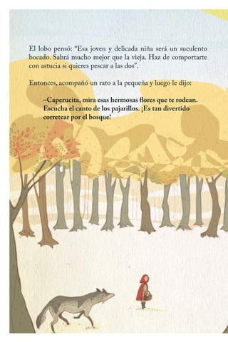 El lobo pensó: “Esa joven y delicada niña será un suculento
bocado. Sabrá mucho mejor que la vieja. Haz de comportarte
con astucia si quieres pescar a las dos”.
Entonces, acompañó un rato a la pequeña y luego le dijo:
–Caperucita, mira esas hermosas flores que te rodean.
Escucha el canto de los pajarillos. ¡Es tan divertido
corretear por el bosque!
Caperucita roja.indd 8 17/09/2014 11:42:06
 