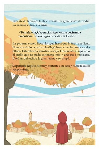 Delante de la casa de la abuela había una gran fuente de piedra.
La anciana indicó a la niña:
−Toma la olla, Caperucita. Ayer estuve cocinando
embutidos. Lleva el agua hervida a la fuente.
La pequeña estuvo llevando agua hasta que la fuente se llenó.
Entonces el olor a embutidos llegó hasta el techo donde estaba
el lobo.Este olfateó y miró hacia abajo.Finalmente,alargó tanto
el cuello que no pudo sostenerse más y empezó a resbalarse.
Cayó así del techo a la gran fuente y se ahogó.
Caperucita Roja se fue muy contenta a su casa y nadie le causó
ningún daño.
Caperucita roja.indd 28 17/09/2014 11:43:04
 