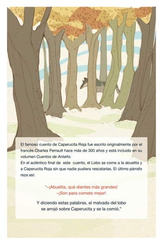 29 | CAPERUCITA ROJA
El famoso cuento de Caperucita Roja fue escrito originalmente por el
francés Charles Perrault hace más de 300 años y está incluido en su
volumen Cuentos de Antaño.
En el auténtico final de este cuento, el Lobo se come a la abuelita y
a Caperucita Roja sin que nadie pudiera rescatarlas. El último párrafo
reza así:
“–¡Abuelita, qué dientes más grandes!
–¡Son para comete mejor!
Y diciendo estas palabras, el malvado del lobo
se arrojó sobre Caperucita y se la comió.”
Caperucita roja.indd 29 17/09/2014 11:43:06
 
