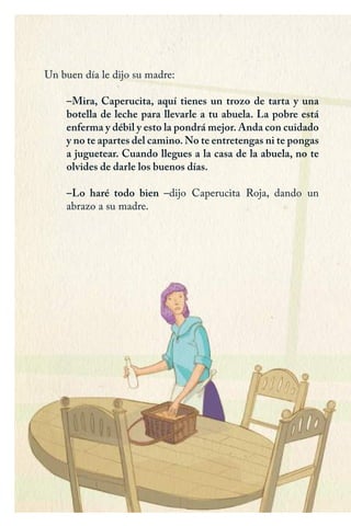 Un buen día le dijo su madre:
–Mira, Caperucita, aquí tienes un trozo de tarta y una
botella de leche para llevarle a tu abuela. La pobre está
enferma y débil y esto la pondrá mejor. Anda con cuidado
y no te apartes del camino. No te entretengas ni te pongas
a juguetear. Cuando llegues a la casa de la abuela, no te
olvides de darle los buenos días.
–Lo haré todo bien –dijo Caperucita Roja, dando un
abrazo a su madre.
Caperucita roja.indd 4 17/09/2014 11:41:53
 
