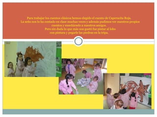 Para trabajar los cuentos clásicos hemos elegido el cuento de Caperucita Roja.
La seño nos lo ha contado en clase muchas veces y además pudimos ver nuestros propios
cuentos y enseñárselo a nuestros amigos.
Pero sin duda lo que más nos gustó fue pintar al lobo
con pintura y pegarle las piedras en la tripa.

 