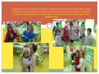 Y además nos convertimos en actores y actrices por unos momentos, todos juntos
hicimos el teatro de Caperucita Roja. La seño escribió los personajes en papelitos
y nosotros cogíamos uno y así fue como a cada uno le tocó un personaje; ¡ Nos
quedó genial!

 