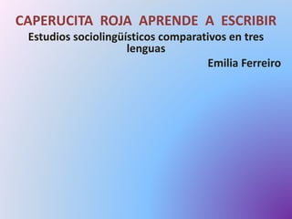 CAPERUCITA ROJA APRENDE A ESCRIBIR 
Estudios sociolingüísticos comparativos en tres 
lenguas 
Emilia Ferreiro 
 
