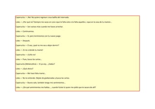 Caperucita.— ¡No! No quiero regresar a esa ladilla del internado.

Lobo.— ¿Por qué no? Siempre me sacas en cara «que te falta esto o te falta aquello», «que en la casa de tu mamá»...

Caperucita.— Son vainas mías cuando me haces arrechar.

Lobo.— Continuemos.

Caperucita.— Sí, pero terminemos con tu nuevo juego.

Lobo.— Después.

Caperucita.— O sea, ¿qué no me vas a dejar dormir?

Lobo.— ¡Si no a donde tu mamá!

Caperucita.— ¡Coño no!

Lobo.— Pues, busca las cartas...

Caperucita (Melancólica).— Sí ya voy... ¿Sabes?

Lobo.— ¿Qué ahora?

Caperucita.— Me hace falta mamá...

Lobo.— No te entiendo. Déjate de güebonadas y busca las cartas.

Caperucita.— Bueno vale, también tengo mis sentimientos...

Lobo.— ¿De qué sentimientos me hablas..., cuando fuiste tú quien me pidió que te sacara de allí?
 