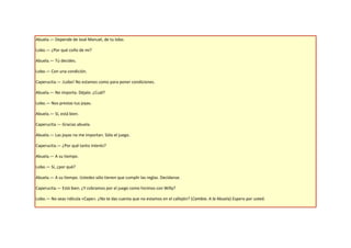 Abuela.— Depende de José Manuel, de tu lobo.

Lobo.— ¿Por qué coño de mí?

Abuela.— Tú decides.

Lobo.— Con una condición.

Caperucita.— ¡Lobo! No estamos como para poner condiciones.

Abuela.— No importa. Déjalo. ¿Cuál?

Lobo.— Nos prestas tus joyas.

Abuela.— Sí, está bien.

Caperucita.— Gracias abuela.

Abuela.— Las joyas no me importan. Sólo el juego.

Caperucita.— ¿Por qué tanto interés?

Abuela.— A su tiempo.

Lobo.— Sí, ¿por qué?

Abuela.— A su tiempo. Ustedes sólo tienen que cumplir las reglas. Decídanse.

Caperucita.— Está bien. ¿Y cobramos por el juego como hicimos con Willy?

Lobo.— No seas ridícula «Cape». ¿No te das cuenta que no estamos en el callejón? (Cambia. A la Abuela) Espero por usted.
 