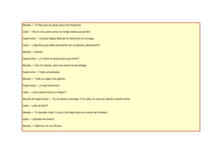Abuela.— Te dije que las joyas poco me importan.

Lobo.— No lo creo, pero como no tengo nada que perder.

Caperucita.— Cuando llegue Matute lo metemos en el juego.

Lobo.— ¿Significa que debo apuntarle con la pistola y desamarlo?

Abuela.— Exacto.

Caperucita.— ¿Y cómo le avisas para que entre?

Abuela.— Con mi celular, para eso existe la tecnología.

Caperucita.— Estás actualizada.

Abuela.— Todo va según mis planes.

Caperucita.— ¿Y qué haremos?

Lobo.— ¿Con quién estás tú «Cape»?

Abuela (A Caperucita).— Tú, te sientas conmigo. Y tú Lobo, le caes por detrás cuando entre.

Lobo.— ¿Así de fácil?

Abuela.— Tú decides Lobo. Es eso o los dejo solos en manos de Esteban.

Lobo.— ¿Dónde me meto?

Abuela.— Adentro, en mi oficina…
 