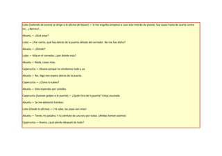 Lobo (Saliendo de escena se dirige a la oficina del bazar).— Si me engañas empiezo a usar esta mierda de pistola. Soy capaz hasta de usarla contra
mí… ¿Norma?...

Abuela.— ¿Qué pasa?

Lobo.— ¿Por cierto, qué hay detrás de la puerta sellada del corredor. No me has dicho?

Abuela.— ¿Dónde?

Lobo.— Allá en el corredor, ¿por dónde más?

Abuela.— Nada, cosas mías.

Caperucita.— Abuela porqué no olvidamos todo y ya.

Abuela.— No. Algo nos espera detrás de la puerta.

Caperucita.— ¿Cómo lo sabes?

Abuela.— Sólo esperaba por ustedes.

Caperucita (Suenan golpes a la puerta).— ¿Quién tira de la puerta? Estoy asustada.

Abuela.— Se me adelantó Esteban.

Lobo (Desde la oficina).— ¡Ya sabe, las joyas son mías!

Abuela.— Tienes mi palabra. Y tú siéntate de una vez por todas. (Ambas toman asiento)

Caperucita.— Bueno, ¿qué pierdo después de todo?
 