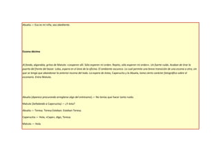Abuela.— Eso es mi niña, sea obediente.




Escena décima



Al fondo, algarabía, gritos de Matute: «¡esperen allí. Sólo esperen mi orden. Repito, sólo esperen mi orden». Un fuerte ruido. Acaban de tirar la
puerta del frente del bazar. Lobo, espera en el área de la oficina. El ambiente oscurece. Lo cual permite una breve transición de una escena a otra, sin
que se tenga que abandonar la anterior escena del todo. La espera de éstas, Caperucita y la Abuela, toma cierto carácter fotográfico sobre el
escenario. Entra Matute.




Abuela (Aparece procurando arreglarse algo del entreseno).— No tenías que hacer tanto ruido.

Matute (Señalando a Caperucita).— ¿Y ésta?

Abuela.— Teresa. Teresa Esteban. Esteban Teresa.

Caperucita.— Hola, «Cape», digo, Teresa.

Matute.— Hola
 