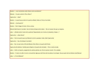 Abuela.—. ¿Los muchachos están afuera como acordamos?

Matute.— Sí, pero ¿está el «Pica niñas»?

Caperucita.— ¡Qué?

Abuela.— Lo que buscas está en la puerta sellada. Anda ve. Entra al corredor.

Matute.— ¿Cuál puerta?

Abuela.— No te hagas el tonto. Entra y revisa.

Matute (Sale hacia el corredor. Casi al mismo tiempo entra Lobo).— No se muevan de aquí, ya regreso.

Lobo.— ¿Dónde está el resto de los policías? (Apuntando con el arma a la abuela) ¿«Cape»…?

Caperucita.— ¿Qué ahora?

Lobo.— Cierra la puerta que ese Matute le entró a patadas. Anda. (Sale Caperucita)

Caperucita.— Voy. (Se dirige al corredor)

Lobo.— No, no seas tonta. Allí está Matute. Me refiero a la puerta del frente.

Caperucita (Se detiene. Cambia para dirigirse a la puerta de entrada).— Pero si está cerrada.

Lobo.— Coño no importa, asegúrate de cuántos policías son. No te asomes mucho. Ten cuidado.

Abuela.— Si sale a la calle o la ven o encuentran algo que esté fuera de los planes, los atrapan. Soy yo quien da las órdenes José Manuel.

Lobo.— ¿Y el tal Matute?
 