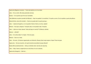 Caperucita (Regresa a escena).— Tonto está adentro, en el corredor.

Lobo.— Ah, es cierto. Me estoy poniendo nervioso.

Abuela.— Si no quieres que él te vea. Escóndete.

Lobo (Mientras se quiere esconder de Matute).— Aquí me quedaré. Lo encañono. Y le quito su arma. Si no lo quiebro a punta de pólvora.

Matute (Entra, viene del corredor).— Norma no puedo abrir la puerta porque…

Lobo.— ¡Quieto allí pajarito, si no te quiebro! Dame el hierro, el arma, ¡rápido!

Matute.— No vayas a disparar. Tranquilo Lobo, no ha pasado nada. Tranquilo.

Lobo.— ¿Qué vas a hacer abuela. Todo está bajo mi control? Tú Matute, siéntate.

Matute.— ¿Dónde?

Lobo.— En la silla, bobo. Tú «Cape». Toma las joyas.

Matute.— Esto es un robo.

Lobo.— No vale…(!) Estamos organizando una fiestecita. (Pausa) ¿Qué carajo esperas «Cape»? Saca las joyas.

Caperucita.— No las encuentro. ¿En qué momento escondiste las joyas Abuela?

Abuela (Ríe sarcásticamente).— Sólo yo sé dónde están. Secretos de vieja hija.

Lobo.— Okey. Vamos a organizarnos en esta fiesta. Ve con la abuela…

Caperucita (Insegura).— ¡Norma!...
 
