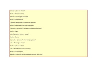 Matute.— ¿Qué vas a hacer?

Abuela.— Todo a su tiempo.

Matute.— Aquí hay gato encerrado.

Abuela.— Cállate Matute.

Caperucita (Regresando).— Los policías siguen allí.

Abuela.— Espero que no me estés engañando.

Caperucita.— No abuela. Claro que no. ¿Qué nos vas a hacer?

Abuela.— Jugar.

Lobo, Caperucita y Matute.— ¿Jugar?

Abuela.— Exacto.

Caperucita.— ¿Este era finalmente el juego Lobo?

Lobo.— No tan igual mi amor.

Abuela.— ¿De qué hablan?

Lobo.— Nada Norma, cosas de nosotros.

Abuela.— ¡Cuidado pues!

Matute.— ¿Entonces? No digo, sabía que este lugar se las traía.
 