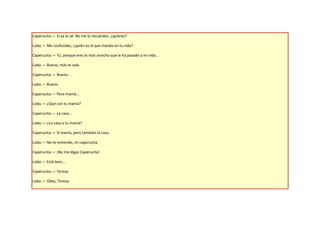 Caperucita.— Si ya lo sé. No me lo recuerdes, ¿quieres?

Lobo.— Me confundes, ¿quién es el que manda en tu vida?

Caperucita.— Tú, porque eres lo más arrecho que le ha pasado a mi vida...

Lobo.— Bueno, más te vale.

Caperucita.— Bueno...

Lobo.— Bueno.

Caperucita.— Pero mamá...

Lobo.— ¿Qué con tu mamá?

Caperucita.— La casa...

Lobo.— ¿La casa o tu mamá?

Caperucita.— Sí mamá, pero también la casa.

Lobo.— No te entiendo, mi caperucita.

Caperucita.— ¡No me digas Caperucita!

Lobo.— Está bien...

Caperucita.— Teresa.

Lobo.— Okey, Teresa.
 