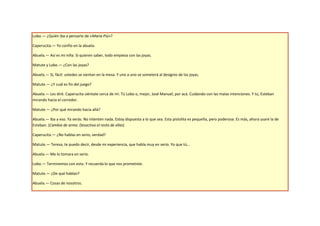 Lobo.— ¿Quién iba a pensarlo de «María Piú»?

Caperucita.— Yo confío en la abuela.

Abuela.— Así es mi niña. Si quieren saber, todo empieza con las joyas.

Matute y Lobo.— ¿Con las joyas?

Abuela.— Sí, fácil: ustedes se sientan en la mesa. Y uno a uno se someterá al designio de las joyas.

Matute.— ¿Y cuál es fin del juego?

Abuela.— Les diré. Caperucita siéntate cerca de mí. Tú Lobo o, mejor, José Manuel, por acá. Cuidando con las malas intenciones. Y tú, Esteban
mirando hacia el corredor.

Matute.— ¿Por qué mirando hacia allá?

Abuela.— Iba a eso. Ya verás. No intenten nada. Estoy dispuesta a lo que sea. Esta pistolita es pequeña, pero poderosa. Es más, ahora usaré la de
Esteban. (Cambia de arma. Desactiva el resto de ellas)

Caperucita.— ¿No hablas en serio, verdad?

Matute.— Teresa, te puedo decir, desde mi experiencia, que habla muy en serio. Yo que tú…

Abuela.— Me lo tomara en serio.

Lobo.— Terminemos con esto. Y recuerda lo que nos prometiste.

Matute.— ¿De qué hablan?

Abuela.— Cosas de nosotros.
 