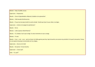 Matute.— Aquí, el jodido, soy yo.

Caperucita.— Empecemos.

Abuela.— ¡Eso es! (Apuntándole a Matute) ¡Cuidado no te aproveches!

Matute.— Sólo buscaba familiarizarme.

Abuela.— El que toca las joyas tendrá la suerte echada. Tendrá que hacer lo que «ellas» nos digan.

Caperucita.— ¿Cómo en el juego de «penitencia»?

Abuela.— Así es.

Matute.— ¿No te parece infantil Norma?

Abuela.— Tú, Esteban, haz lo que te digo. En estos momentos no soy tu amiga.

Matute.— Ya veo.

Abuela.— A ver… a ver… a ver… qué nos tienen mis bellas gemas para hoy. Aquí encuentro una escena muy extraña. En la que te encuentro, Teresa,
en una especie de parque conversando con tus amigas…

Caperucita.— ¡Eso es en el club!

Abuela.— Así parece. Te toca tocarlas.

Caperucita.— ¿Tocar qué?

Lobo.— Sí, ¿qué?
 
