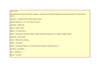Lobo.— O yo…

Abuela (Apunta con el arma a Lobo sobre su cabeza).— Entonces te vuelo la cabeza. Pagará otro por el que me traicione. Así se cuidaran entre
ustedes.

Caperucita.— ¡Tranquila abuela, haremos lo que nos dices!…

Abuela (A caperucita).— Y tú, a ver si calmas a ese Lobo.

Caperucita.— Cállate Lobo.

Abuela.— Gracias mi niña.

Matute.— Tú mandas Norma.

Abuela.— Así me gusta. Continuemos. Abuela, Esteban, abuela para la próxima. A ver… habíamos quedado contigo…

Caperucita.— ¿En el parque?

Abuela.— Más bien veo un bosque.

Matute.— ¿Un bosque?

Abuela.— Con altos pinos grises. Y tú, Teresa, hablas con los animales… Debes continuar tú…

Caperucita.— No entiendo.

Lobo.— Tampoco yo…

Matute.— Yo menos.
 