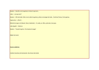 Abuela.— Sencillo: ven las gemas e imitan lo que ven…

Lobo.— ¿Lo que ven?

Abuela.— Allí está todo. Sólo se ven sobre las gemas y ellas se encargan de todo… Continúa Teresa. Ve las gemas.

Caperucita.— ¿Pero?...

Matute (Le sigue a la Abuela. Hace el ademán).— Sí, anda, ve. Mira, acércate a las joyas.

Lobo (Igual).— Anda ve.

Abuela.— Tocaste la gema. ¡Ya empieza el juego!



(Bajan las luces)




Escena undécima



Cambio transitivo de iluminación. Dos horas más tarde.
 