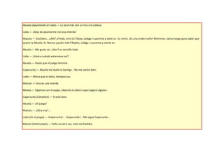 Abuela (Apuntando al Lobo).— Lo será más con un tiro a la cabeza.

Lobo.— ¡Deja de apuntarme con esa mierda!

Matute.— Está bien… ¿Aló? ¿Fredy, eres tú? Okey, código «cuarenta y siete a». Sí, retiro. ¡Es una orden coño! Retírense. Llamo luego para saber que
quiere la Abuela. Sí, Norma ¿quién más? Repito, código «cuarenta y siente a».

Abuela.— Me gusta así. ¿Ven? es sencillo todo.

Lobo.— ¿Hasta cuándo estaremos así?

Abuela.— Hasta que el juego termine.

Caperucita.— Abuela me duele la barriga… No me siento bien.

Lobo.— Ahora que lo dices, tampoco yo.

Matute.— Esto es una mierda.

Abuela.— Sigamos con el juego, (Apunta a Lobo) o aquí pagará alguien.

Caperucita (Cómplice).— Sí está bien.

Abuela.— ¡Al juego!

Matute.— ¿Otra vez?...

Lobo (En el juego).— ¡Caperucita!... ¡Caperucita!... Me sigue Caperucita…

Matute (Interrumpe).— Coño no otra vez, esto me fastidia.
 