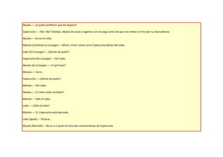Abuela.— ¿A quién prefieren que les dispare?

Caperucita.— ¡No! ¡No! Esteban, déjese de cosas y sigamos con el juego antes de que nos metan un tiro por su imprudencia.

Abuela.— Así es mi niña.

Matute (Continúa en el juego).— Miren, miren cómo corre Caperucita detrás del Lobo.

Lobo (En el juego).— ¿Detrás de quién?

Caperucita (En el juego).— Del Lobo.

Abuela (En el juego).— ¿Y qué hace?

Matute.— Corre.

Caperucita.— ¿Detrás de quién?

Matute.— Del Lobo.

Abuela.— ¿Y cómo están vestidos?

Matute.— Sólo el Lobo.

Lobo.— ¿Sólo el Lobo?

Matute.— Sí, Caperucita está desnuda.

Lobo (Igual).— Porque…

Abuela (Normal).— No es a ti quien te toca dar características de Caperucita.
 