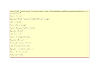 Lobo (A Matute).— Recuerda que sólo al personaje le toca decir como es él. Lobo a Lobo, Caperucita a Caperucita y la Abuela a la Abuela. Como en el
cuento, ¿entiendes?

Matute.— Ah… sí claro.

Caperucita (A Matute).— Te acostumbrarás (Cambia) Me duele la barriga.

Lobo.— A mí también.

Abuela.— ¡Sigan con el juego!

Matute.— Okey, okey… El Lobo corre aterrado…

Caperucita.— ¿Por qué?

Lobo.— Tiene miedo.

Matute.— Porque Caperucita le sigue.

Caperucita.— ¿Desnuda?

Abuela.— ¿Será que lo va a violar a él?

Lobo.— El lobo dice: «auxilio, auxilio».

Caperucita.— Caperucita dice: «espérame».

Matute.— ¿Y qué hace el Lobo?

Abuela.— Corre el Lobo.
 