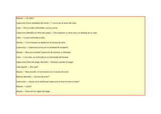Matute.— ¿El Lobo?

Caperucita (Corre alrededor del resto).— Y corría por el amor del Lobo.

Lobo.— Pero el Lobo confundido, corría y corría.

Caperucita (Identifica el ritmo del juego).— Para expresar su amor puro, se despoja de su ropa.

Lobo.— Lo que confundía a Lobo…

Abuela.— Y en el bosque se dejaba ver la escena de amor.

Caperucita.— Caperucita corría con la ansiedad de atraparlo.

Abuela.— Muy cerca estaba Caperucita de alcanzar su felicidad.

Lobo.— Y así Lobo, se confundía en el entramado del bosque.

Caperucita (Fuera de Juego. Normal).— ¡Echaste a perder el juego!

Lobo (Igual).— ¿Por qué?

Abuela.— Muy sencillo: no terminaste con la escena de amor.

Matute (Normal).— ¿Escena de amor?

Caperucita.— ¿Acaso se te olvidó que Caperucita le hace el amor al Lobo?

Matute.— ¡Coño!

Abuela.— Estas son las reglas del juego.
 