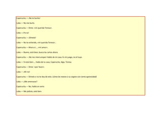 Caperucita.— ¡No te burles!

Lobo.— No me burlo.

Caperucita.— Dime: «mi querida Teresa».

Lobo.—¡Ya va!

Caperucita.— ¡Dímelo!

Lobo.— No te entiendo, «mi querida Teresa»...

Caperucita.— Ahora sí..., «mi amor».

Lobo.— Bueno, está bien, busca las cartas ahora.

Caperucita.— ¡No me interrumpas! Hablo de mi casa. Es mi juego, no el tuyo.

Lobo.— Sí está bien..., habla de tu casa, Caperucita, digo, Teresa.

Caperucita.— Dime: «por favor».

Lobo.— ¡Ah no!

Caperucita.— Dímelo o no te doy de esto. (Lleva las manos a su vagina con cierta agresividad)

Lobo.— ¿Me amenazas?

Caperucita.— No, hablo en serio.

Lobo.— Me jodiste, está bien.
 