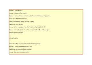 Matute.— ¿Pero Norma?...

Abuela.— Abuela, Esteban, Abuela…

Matute.— Sí, sí, sí… Abuela estamos cansados. Tenemos más de una hora jugando.

Caperucita.— Y me duele la barriga.

Lobo.— A mí también, además me duele la cabeza.

Caperucita.— A mí también.

Abuela.— Ahora resulta que a todos les duele algo. ¿Y qué a ti, Esteban?

Matute.— Tranquila abuela, no he dicho nada que me duela. Se hará lo que digas.

Abuela.— Entonces al juego.



(Vuelven al juego)



Caperucita.— Y ya muy cerca de los acontecimientos esperados…

Matute.— Caperucita toma por la cola al Lobo.

Caperucita.— El Lobo confundido y asustado…

Abuela.— Queda rendido a la desnudez.
 