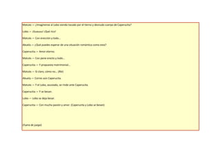 Matute.— ¿Imagínense al Lobo siendo tocado por el tierno y desnudo cuerpo de Caperucita?

Lobo.— ¡Guauuu! ¡Qué rico!

Matute.— Con erección y todo…

Abuela.— ¿Qué puedes esperar de una situación romántica como esta?

Caperucita.— Amor eterno.

Matute.— Con pene erecto y todo…

Caperucita.— Y propuesta matrimonial…

Matute.— Sí claro, cómo no… (Ríe)

Abuela.— Corres aún Caperucita.

Matute.— Y el Lobo, asustado, se rinde ante Caperucita.

Caperucita.— Y se besan.

Lobo.— Lobo se deja besar.

Caperucita.— Con mucha pasión y amor. (Caperucita y Lobo se besan)




(Fuera de juego)
 