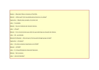 Abuela.— ¡Muy bien! Ahora si tenemos el final feliz.

Matute.— ¿Ahora qué? ¿Con esa pistola piensa tenernos a tu antojo?

Caperucita.— Abuela estoy cansada y me siento mal.

Lobo.— Yo también.

Matute.— Eso es el síndrome de «tensión interna».

Lobo.— ¿El qué?

Matute.— Es la crisis de nervios que sufren los que están bajo esa situación de rehenes.

Lobo.— Ah… ya entiendo.

Matute (A la Abuela).— ¿No será que tu formas parte de algún grupo armado?

Caperucita.— ¿Sí abuela?

Lobo.— ¡Sí y tiene contactos importantes con el BLIN?

Matute.— ¿El BLIN?

Lobo.— Sí, «Grupo Blindado de Liberación Nacional».

Matute.— No lo conozco.

Lobo.— ¿Son de Colombia?
 