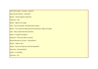 Abuela (Interrumpe).— No jodan… ¿Quieren?

Caperucita (A la Abuela).— ¿Qué pasó?

Matute.— Estamos jugando a Caperucita.

Caperucita.— ¡Ah!…

Abuela.— Sigamos con el juego.

Lobo.— No otra vez abuela… Me duele mucho la cabeza.

Abuela.— Te va a doler de verdad cuando te llene de plomo. ¡Sigue con el juego!

Lobo.— Okey, tranquila sólo dinos qué hacer.

Abuela.— El juego de los fisgones.

Caperucita.— No otra vez abuela, no quiero.

Abuela (Amenaza con el arma).— ¿Qué prefieren?

Matute.— Habla en serio.

Abuela.— Esta vez tú, Caperucita, haces de espectadora.

Caperucita.— ¿De espectadora?

Abuela.— Sí, de público.

Caperucita.— Ah…
 