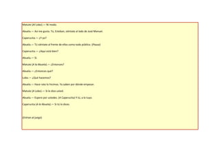 Matute (Al Lobo).— Ni modo.

Abuela.— Así me gusta. Tú, Esteban, siéntate al lado de José Manuel.

Caperucita.— ¿Y yo?

Abuela.— Tú siéntate al frente de ellos como todo público. (Pausa)

Caperucita.— ¿Aquí está bien?

Abuela.— Sí.

Matute (A la Abuela).— ¿Entonces?

Abuela.— ¿Entonces qué?

Lobo.— ¿Qué hacemos?

Abuela.— Hace rato lo hicimos. Ya saben por dónde empezar.

Matute (A Lobo).— Si lo dice usted.

Abuela.— Espero por ustedes. (A Caperucita) Y tú, a lo tuyo.

Caperucita (A la Abuela).— Si tú lo dices.



(Entran al juego)
 