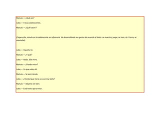 Matute.— ¿Qué ves?

Lobo.— A esas adolescentes.

Matute.— ¿Qué hacen?



(Caperucita, simula ser la adolescente en referencia. Va desarrollando sus gestos de acuerdo al texto: se muestra, juega, se toca, ríe. Llora y se
masturba)



Lobo.— Aquella ríe.

Matute.— ¿Y qué?

Lobo.— Nada. Sólo miro.

Matute.— ¿Puedo mirar?

Lobo.— Ya que estás allí.

Matute.— Se está riendo.

Lobo.— ¿Verdad que tiene una sonrisa bella?

Matute.— Déjame ver bien.

Lobo.— Está hecha para mirar.
 