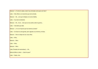 Matute.— ¿Y cómo lo sabes, están muy retiradas como para ver bien?

Lobo.— Me refiero a la morenita que está sentada.

Matute.— Ah… creí que te fijabas en la de la faldita.

Lobo.— Esa está es bailando.

Matute.— Ah… A ver… noto que se da vueltas sobre la grama…

Lobo.— Está dale que dale.

Matute.— ¿Y no le importa que las estemos viendo?

Lobo.— Se hacen la vista gorda, pero sígueles la corriente y míralas.

Matute.— Pero no dejan de ser unas niñas.

Lobo.— Mira.

Matute.— Miro.

Lobo.— Mira.

Matute.— Miro.

Lobo (Tratado de masturbase).— Ah…

Matute (Mira a Lobo).— ¿Qué te pasa?

Lobo.— Nada, mira.
 