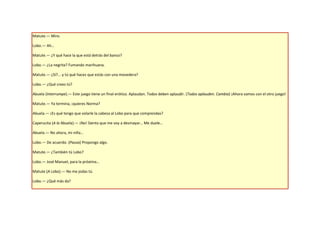 Matute.— Miro.

Lobo.— Ah…

Matute.— ¿Y qué hace la que está detrás del banco?

Lobo.— ¿La negrita? Fumando marihuana.

Matute.— ¿Sí?... y tú qué haces que estás con una movedera?

Lobo.— ¿Qué crees tú?

Abuela (Interrumpe).— Este juego tiene un final erótico. Aplaudan. Todos deben aplaudir. (Todos aplauden. Cambia) ¡Ahora vamos con el otro juego!

Matute.— Ya termina, ¡quieres Norma?

Abuela.— ¡Es qué tengo que volarle la cabeza al Lobo para que comprendas?

Caperucita (A la Abuela).— ¡No! Siento que me voy a desmayar… Me duele…

Abuela.— No ahora, mi niña…

Lobo.— De acuerdo. (Pausa) Propongo algo.

Matute.— ¿También tú Lobo?

Lobo.— José Manuel, para la próxima…

Matute (A Lobo).— No me jodas tú.

Lobo.— ¿Qué más da?
 