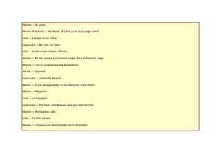 Matute.— Ni modo.

Abuela (A Matute).— No déjalo, (A Lobo) ¿cuál es tu juego Lobo?

Lobo.— El juego de las cartas.

Caperucita.— No José, por favor.

Lobo.— Confía en mí «Cape». (Pausa)

Abuela.— No me opongo a los nuevos juegos. Pero primero mi juego.

Matute.— Con la condición de que terminemos.

Abuela.— Depende.

Caperucita.— ¿Depende de qué?

Abuela.— El que vaya ganando, lo voy liberando. ¿Qué dicen?

Matute.— Me gusta.

Lobo.— ¿Y mi juego?

Caperucita.— Por favor, José Manuel, deja que esto termine.

Matute.— No inventes Lobo.

Lobo.— Tú dirás abuela.

Abuela.— Coloquen sus sillas mirando hacia el corredor.
 