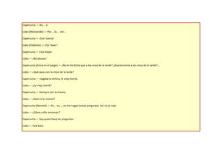 Caperucita.— Así... sí.

Lobo (Retozando).— Por... fa... vor...

Caperucita.— ¡Con fuerza!

Lobo (Violento).— ¡Por favor!

Caperucita.— Está mejor.

Lobo.— ¡No abuses!

Caperucita (Entra en el juego).— ¿No te he dicho que a las cinco de la tarde? ¿Exactamente a las cinco de la tarde?...

Lobo.— ¿Qué pasa con la cinco de la tarde?

Caperucita.— Llegaba la señora, la vieja Astrid.

Lobo.— ¿La vieja Astrid?

Caperucita.— Siempre con lo mismo.

Lobo.— ¿Qué es lo mismo?

Caperucita (Normal).— Ah... no..., no me hagas tantas preguntas. Así no se vale.

Lobo.— ¿Cómo coño entonces?

Caperucita.— Soy quien hace las preguntas.

Lobo.— Está bien.
 