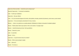 Caperucita (Toma las sillas).— ¿Está bien que las coloque aquí?

Abuela (A Caperucita).— Tú siempre tan obediente.

Lobo.— Yo diría que «Jalabolas».

Caperucita.— No seas ridículo.

Lobo.— ¡Y tú una mocosita burguesa de mierda, culito pelado y mimada, asistente de buhonero, come mosca y come mierda!

Caperucita.— ¡Y tú una mariquita universitaria! Sí. Eres un marico.

Matute.— …Ahora si nos jodimos con ustedes peleando. (Señalando a la Abuela, insinuando el verdadero peligro)

Abuela.— Podrán pelear todo lo que quieran. ¡Pero se me sientan. Y al juego carajo!

Matute.— Usted dirá abuela qué hacer. No hay problema.

Abuela.— Siéntense y miren.

Lobo.— Sí, está bien.

Abuela.— Así es…

Caperucita.— ¿Y qué miraremos hacia el corredor?

Abuela.— Miren, que yo pongo las reglas.

Lobo.— ¿Sólo eso?

Abuela.— Por ahora sí.
 