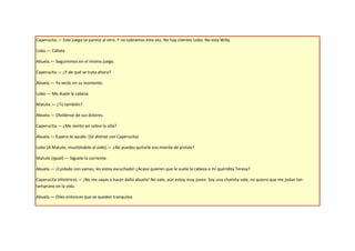 Caperucita.— Este juego se parece al otro. Y no cobramos esta vez. No hay clientes Lobo. No está Willy.

Lobo.— Cállate.

Abuela.— Seguiremos en el mismo juego.

Caperucita.— ¿Y de qué se trata ahora?

Abuela.— Ya verás en su momento.

Lobo.— Me duele la cabeza.

Matute.— ¿Tú también?

Abuela.— Olvídense de sus dolores.

Caperucita.— ¿Me siento así sobre la silla?

Abuela.— Espera te ayudo. (Se distrae con Caperucita)

Lobo (A Matute, musitándole al oído).— ¿No puedes quitarle esa mierda de pistola?

Matute (Igual).— Síguele la corriente.

Abuela.— ¡Cuidado con vainas, les estoy escuchado! ¿Acaso quieren que le vuele la cabeza a mi queridita Teresa?

Caperucita (Histérica).— ¡No me vayas a hacer daño abuela! No vale, aún estoy muy joven. Soy una chamita vale, no quiero que me jodan tan
temprano en la vida.

Abuela.— Diles entonces que se queden tranquilos.
 