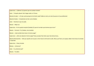 Caperucita.— ¡Cállense! ¿O quieren que me vuelvan mierda?

Lobo.— Tranquila abuela. No le hagas nada a mi Teresa.

Matute (A Lobo).— ¿Te das cuenta porqué no he hecho nada? Habla en serio y en esto hay que ser muy profesional.

Abuela (A Lobo).— Compórtate tan bien como Esteban.

Lobo.— Haremos lo que nos pida.

Abuela.— Mejor así.

Caperucita.—Yo me quedo tranquila (Cambia) ¿Es para el corredor que tenemos que mirar?

Abuela.— Correcto. Y tú, Esteban, mira también.

Matute.— ¿Qué sentido tiene hacer el mismo juego?

Caperucita.— ¿Otra vez abuela el mismo juego? Estoy cansada. Nos tienes aquí más de dos horas…

Abuela (Amenazante).— Sólo que aquella vez los puse a mirar hacia la vitrina de la calle. Ahora, por favor y sin quejas, deben mirar hacia el corredor.
Y responder.

Caperucita.— Estoy mirando.

Matute.— ¿Entonces?

Lobo.— Sí, ¿entonces qué?

Abuela.— Ya saben.
 