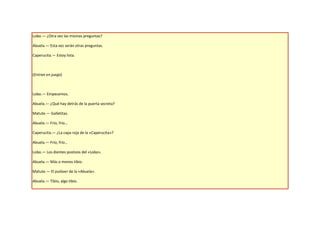 Lobo.— ¿Otra vez las mismas preguntas?

Abuela.— Esta vez serán otras preguntas.

Caperucita.— Estoy lista.



(Entran en juego)



Lobo.— Empecemos.

Abuela.— ¿Qué hay detrás de la puerta secreta?

Matute.— Galletitas.

Abuela.— Frío, frío…

Caperucita.— ¿La capa roja de la «Caperucita»?

Abuela.— Frío, frío…

Lobo.— Los dientes postizos del «Lobo».

Abuela.— Más o menos tibio.

Matute.— El pulóver de la «Abuela».

Abuela.— Tibio, algo tibio.
 