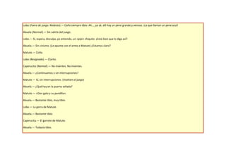 Lobo (Fuera de juego. Molesto).— Coño siempre tibio. Ah…, ya sé, allí hay un pene grande y venoso. ¡Lo que llaman un pene azul!

Abuela (Normal).— Sin salirte del juego.

Lobo.— Sí, espera, disculpa, ya entiendo, un «pipí» chiquito. ¿Está bien que lo diga así?

Abuela.— Sin cinismo. (Le apunta con el arma a Matute) ¿Estamos claro?

Matute.— Coño.

Lobo (Resignado).— Clarito.

Caperucita (Normal).— No inventes. No inventes.

Abuela.— ¿Continuamos y sin interrupciones?

Matute.— Sí, sin interrupciones. (Vuelven al juego)

Abuela.— ¿Qué hay en la puerta sellada?

Matute.— «Don gato y su pandilla».

Abuela.— Bastante tibio, muy tibio.

Lobo.— La gorra de Matute.

Abuela.— Bastante tibio.

Caperucita.— El garrote de Matute.

Abuela.— Todavía tibio.
 