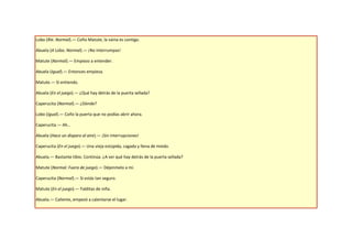 Lobo (Ríe. Normal).— Coño Matute, la vaina es contigo.

Abuela (A Lobo. Normal).— ¡No interrumpas!

Matute (Normal).— Empiezo a entender.

Abuela (Igual).— Entonces empieza.

Matute.— Sí entiendo.

Abuela (En el juego).— ¿Qué hay detrás de la puerta sellada?

Caperucita (Normal).— ¿Dónde?

Lobo (Igual).— Coño la puerta que no podías abrir ahora.

Caperucita.— Ah…

Abuela (Hace un disparo al aire).— ¡Sin interrupciones!

Caperucita (En el juego).— Una vieja estúpida, cagada y llena de miedo.

Abuela.— Bastante tibio. Continúa. ¿A ver qué hay detrás de la puerta sellada?

Matute (Normal. Fuera de juego).— Déjenmelo a mí.

Caperucita (Normal).— Si estás tan seguro.

Matute (En el juego).— Falditas de niña.

Abuela.— Caliente, empezó a calentarse el lugar.
 