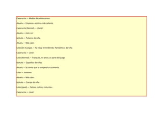 Caperucita.— Medias de adolescentes.

Abuela.— Empieza a sentirse más caliente.

Caperucita (Normal).— ¡Gané!

Abuela.— ¡Aún no!

Matute.— Pulseras de niña.

Abuela.— Más calor.

Lobo (En el juego).— Ya estoy entendiendo. Pantaleticas de niña.

Caperucita.— ¡José!

Lobo (Normal).— Tranquila, mi amor, es parte del juego.

Matute.— Zapatillas de niñas.

Abuela.— Se siente que la temperatura aumenta.

Lobo.— Sostenes.

Abuela.— Más calor.

Matute.— Cuerpo de niña.

Lobo (Igual).— Teticas, culitos, cinturitas…

Caperucita.— ¡José!
 