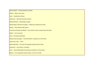 Matute (Igual).— Cuerpo pequeños y grandes.

Abuela.— ¡Ahora sí hay calor!

Lobo.— Carajitas bien buenas.

Caperucita.— ¡Me estás haciendo arrechar!

Abuela (Normal).— ¡Mantengan el juego!

Matute (Igual, continúa en el juego).— Pedazos de cuerpecitos de niñas.

Abuela.— ¡Muy caliente! ¡Me quemo!

Lobo (Fuera de juego, extrañado).— Pies, vientres, manos, cuerpos enteros de niñas.

Abuela.— ¡Ay me quemo!

Lobo.— No estoy entendiendo.

Matute (Fuera de juego).— Fácil de entender: La abuela es el «Pica niñas».

Caperucita y Lobo.— ¡Qué?

Abuela (Normal).— ¡Correcto! Se ha ganado amigo el premio mayor.

Caperucita.— ¿Vas a dejar ir a Esteban?

Lobo.— ¿No entiendes gafa? Escucha bien, la abuela es el «Pica niñas».

Abuela.— Sí, se ha ganado el premio mayor: un tiro en la frente.
 