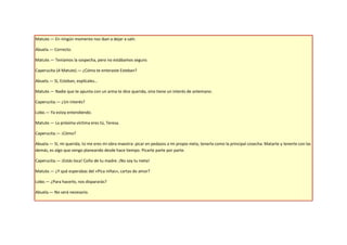 Matute.— En ningún momento nos iban a dejar a salir.

Abuela.— Correcto.

Matute.— Teníamos la sospecha, pero no estábamos seguro.

Caperucita (A Matute).— ¿Cómo te enteraste Esteban?

Abuela.— Sí, Esteban, explícales…

Matute.— Nadie que te apunta con un arma te dice querida, sino tiene un interés de antemano.

Caperucita.— ¿Un interés?

Lobo.— Ya estoy entendiendo.

Matute.— La próxima víctima eres tú, Teresa.

Caperucita.— ¡Cómo?

Abuela.— Sí, mi querida, tú me eres mi obra maestra: picar en pedazos a mi propia nieta, tenerla como la principal cosecha. Matarte y tenerte con las
demás, es algo que vengo planeando desde hace tiempo. Picarte parte por parte.

Caperucita.— ¡Estás loca! Coño de tu madre. ¡No soy tu nieta!

Matute.— ¿Y qué esperabas del «Pica niñas», cartas de amor?

Lobo.— ¿Para hacerlo, nos dispararás?

Abuela.— No será necesario.
 