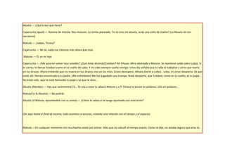 Abuela.— ¿Qué crees que tiene?

Caperucita (Igual).— Asesina de mierda. Nos mataste. Lo tenías planeado. Tú no eres mi abuela, ¡eres una coño de madre! (La Abuela ríe con
sarcasmo)

Matute.— ¿Sabes, Teresa?

Caperucita.— No sé, nada me interesa más ahora que José.

Matute.— Él, es mi hijo.

Caperucita.— ¿Me quieren volver loca ustedes? ¿Qué estás diciendo Esteban? Ah (Pausa. Mira abstraída a Matute. Se mantiene caída sobre Lobo), Sí
es cierto, te llamas Esteban como en el sueño de Lobo. Y mi Lobo siempre sueña contigo. Unos día soñaba que tú sólo le hablabas y otros que moría
en tus brazos. Ahora entiendo que no muere en tus brazos sino en los míos. (Llora desespera. Abraza fuerte a Lobo)… Lobo, mi amor despierta. Sé que
estás allí. Hemos encontrado a tu padre. (Ríe entrellanto) Me has jugadado una trampa. Anda despierta, que Esteban, como en tu sueño, es tu papá…
No estás solo, aquí te está llamando tu papá y yo que te amo…

Abuela (Mordaz).— Hay que sentimental (!)… Te voy a volar la cabeza Matute y a Ti Teresa te picaré en pedazos, sólo en pedazos…

Matute (a la Abuela).— No podrás

Abuela (A Matute, apuntándole con su arma).— ¿Cómo lo sabes si te tengo apuntado con esta arma?



(De aquí hasta el final de escena, todo acontece a oscuras, creando una relación con el tiempo y el espacio)



Matute.—En cualquier momento mis muchachos están por entrar. Sólo que no calculé el tiempo exacto. Como te dije, no estaba seguro que eras tú.
 
