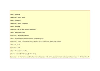 Lobo.— Despierta.

Caperucita.— Hmm... Hmm...

Lobo.— ¡Despierta!

Caperucita.— Hmm... ¿Qué pasa?

Lobo.— Levántate...

Caperucita.—¡No me dejas dormir! Cállate, vale.

Lobo.— Te traje algo bueno.

Caperucita.— ¡No me dejas dormir!

Lobo.— Despiértate que vamos a comernos esta hamburguesa.

Caperucita.— Bueno, si es así me levanto ya. No te la vayas a comer toda. ¿Sabes José? (Comen)

Lobo.— No, ¿qué?

Caperucita.— Soñé.

Lobo.— Otra vez con tus sueños…

(Oscurece hasta el final del acto y fin de la obra)

Caperucita.— No en serio, me asusté mucho con el sueño, porque en él, Norma, la vieja, nos había raptado y resultaba ser que era el «Pica niñas». Y
 