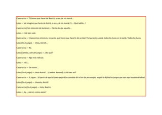 Caperucita.— Tú tienes que hacer de Beatriz, o sea, de mi mamá...

Lobo.— Me imagino que harás de Astrid, o-se-a, de mi mamá (!)... ¡Qué ladilla...!

Caperucita (Con intención de burlarse).— No te doy de aquello...

Lobo.— Está bien vale.

Caperucita.— Empecemos entonces, recuerda que tienes que hacerlo de verdad. Porque esto sucede todos los lunes en la tarde. Todos los lunes.

Lobo (En el juego).— ¡Hola, Astrid!...

Caperucita.— No.

Lobo (Cambia, sale del juego).— ¿No qué?

Caperucita.— Algo más ridícula.

Lobo.— ¡Ah!...

Caperucita.— De nuevo...

Lobo (En el juego).— ¡Hola Astrid!... (Cambia. Normal) ¿Está bien así?

Caperucita.— Sí, sigue... (A partir de aquí el texto exigirá los cambios de rol en los personajes, según lo defina los juegos que van aquí estableciéndose)

Lobo (En el juego).— ¡Hooola, Astrid!

Caperucita (En el juego).— Hola, Beatriz.

Lobo.— Ay..., Astrid, ¿cómo estás?
 